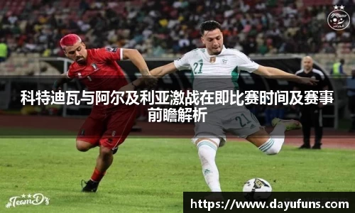 科特迪瓦与阿尔及利亚激战在即比赛时间及赛事前瞻解析